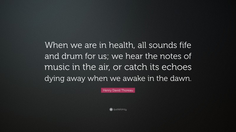 Henry David Thoreau Quote: “When we are in health, all sounds fife and drum for us; we hear the notes of music in the air, or catch its echoes dying away when we awake in the dawn.”