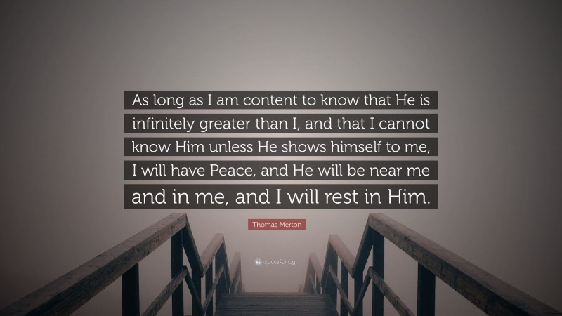 Thomas Merton Quote: “As long as I am content to know that He is infinitely greater than I, and that I cannot know Him unless He shows himself to me, I will have Peace, and He will be near me and in me, and I will rest in Him.”