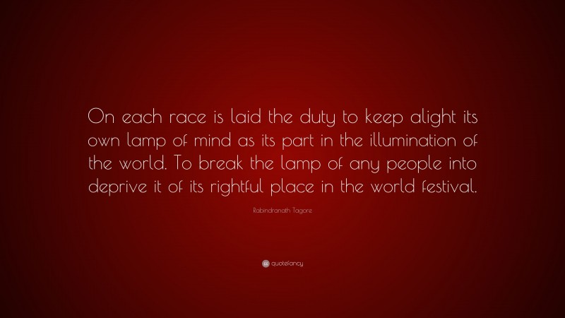 Rabindranath Tagore Quote: “On each race is laid the duty to keep alight its own lamp of mind as its part in the illumination of the world. To break the lamp of any people into deprive it of its rightful place in the world festival.”