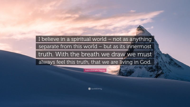 Rabindranath Tagore Quote: “I believe in a spiritual world – not as anything separate from this world – but as its innermost truth. With the breath we draw we must always feel this truth, that we are living in God.”