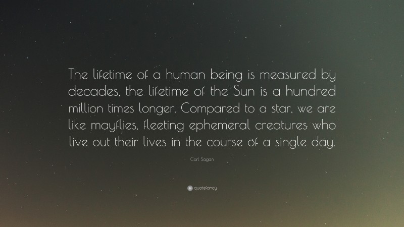Carl Sagan Quote: “The lifetime of a human being is measured by decades, the lifetime of the Sun is a hundred million times longer. Compared to a star, we are like mayflies, fleeting ephemeral creatures who live out their lives in the course of a single day.”