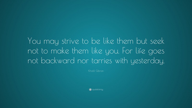 Khalil Gibran Quote: “You may strive to be like them but seek not to make them like you. For life goes not backward nor tarries with yesterday.”