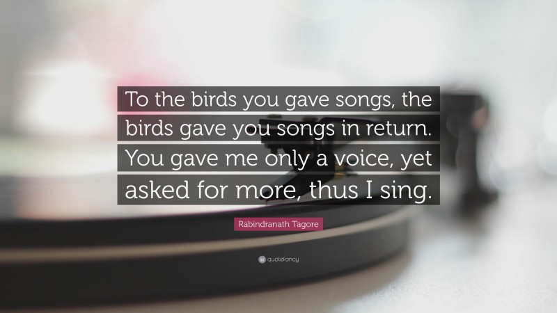 Rabindranath Tagore Quote: “To the birds you gave songs, the birds gave you songs in return. You gave me only a voice, yet asked for more, thus I sing.”