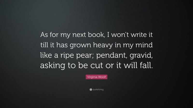 Virginia Woolf Quote: “As for my next book, I won’t write it till it has grown heavy in my mind like a ripe pear; pendant, gravid, asking to be cut or it will fall.”
