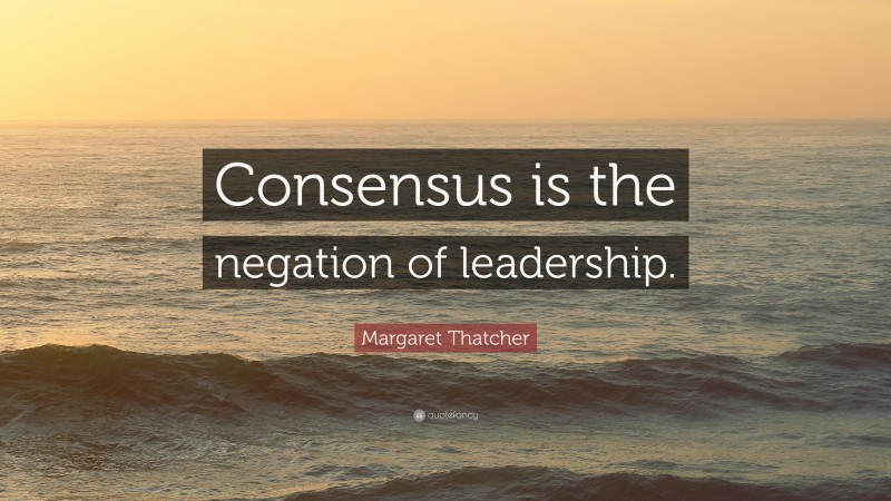 Margaret Thatcher Quote: “Consensus is the negation of leadership.”