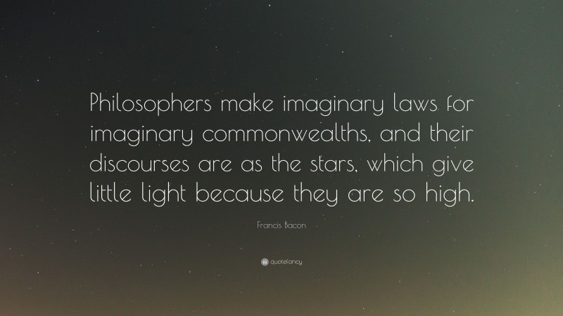 Francis Bacon Quote: “Philosophers make imaginary laws for imaginary commonwealths, and their discourses are as the stars, which give little light because they are so high.”