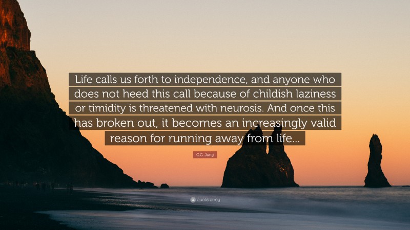 C.G. Jung Quote: “Life calls us forth to independence, and anyone who does not heed this call because of childish laziness or timidity is threatened with neurosis. And once this has broken out, it becomes an increasingly valid reason for running away from life...”