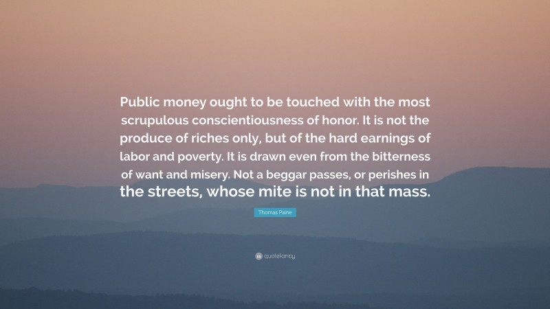 Thomas Paine Quote: “Public money ought to be touched with the most scrupulous conscientiousness of honor. It is not the produce of riches only, but of the hard earnings of labor and poverty. It is drawn even from the bitterness of want and misery. Not a beggar passes, or perishes in the streets, whose mite is not in that mass.”