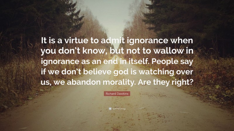 Richard Dawkins Quote: “It is a virtue to admit ignorance when you don’t know, but not to wallow in ignorance as an end in itself. People say if we don’t believe god is watching over us, we abandon morality. Are they right?”