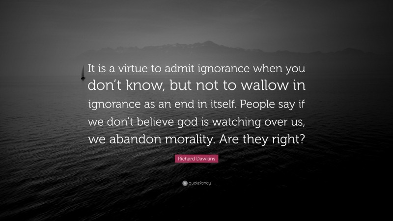 Richard Dawkins Quote: “It is a virtue to admit ignorance when you don’t know, but not to wallow in ignorance as an end in itself. People say if we don’t believe god is watching over us, we abandon morality. Are they right?”