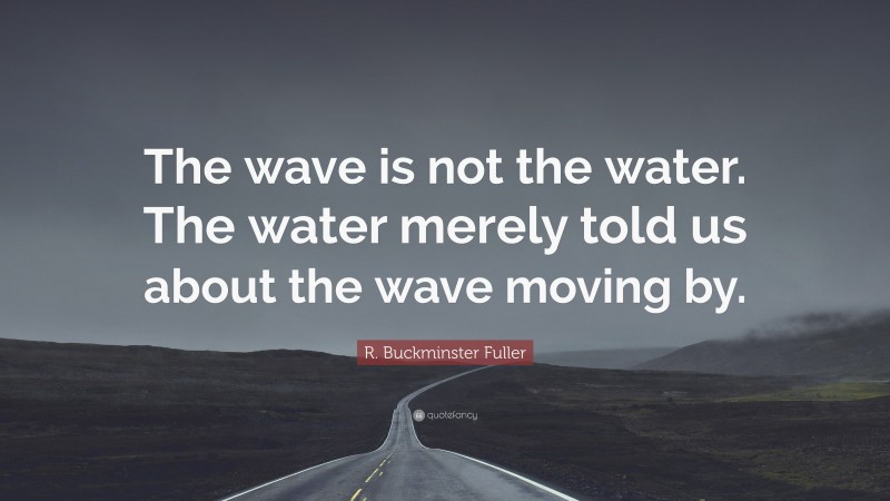 R. Buckminster Fuller Quote: “The wave is not the water. The water merely told us about the wave moving by.”