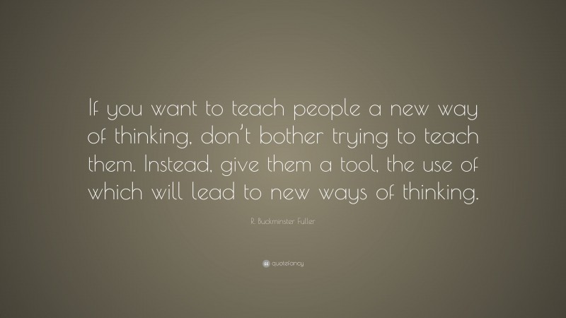 R. Buckminster Fuller Quote: “If you want to teach people a new way of thinking, don’t bother trying to teach them. Instead, give them a tool, the use of which will lead to new ways of thinking.”