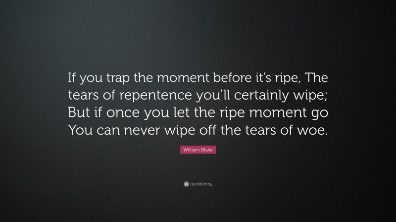 William Blake Quote: “If you trap the moment before it’s ripe, The tears of repentence you’ll certainly wipe; But if once you let the ripe moment go You can never wipe off the tears of woe.”