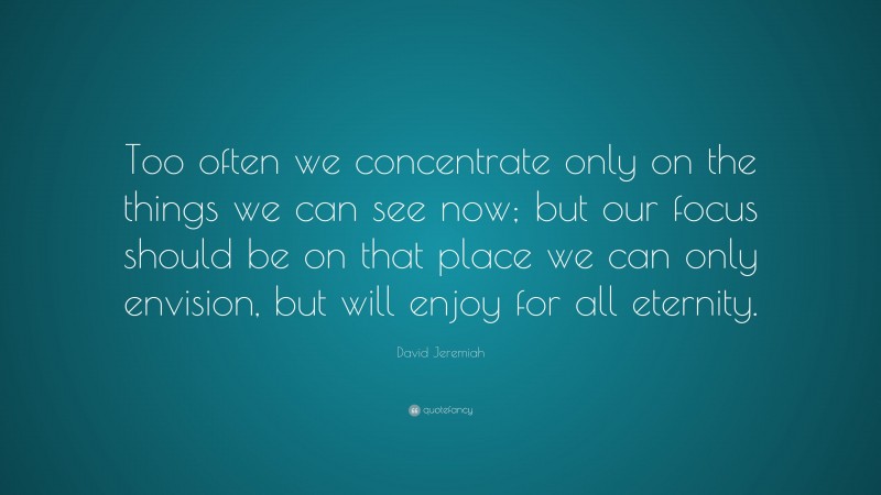 David Jeremiah Quote: “Too often we concentrate only on the things we can see now; but our focus should be on that place we can only envision, but will enjoy for all eternity.”