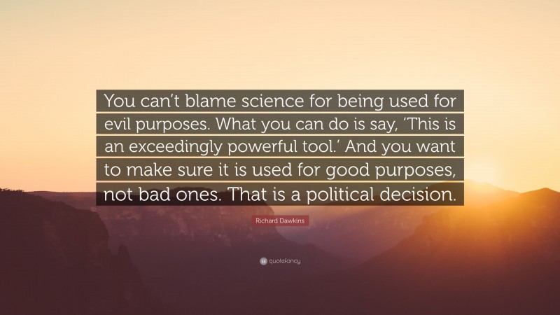 Richard Dawkins Quote: “You can’t blame science for being used for evil purposes. What you can do is say, ‘This is an exceedingly powerful tool.’ And you want to make sure it is used for good purposes, not bad ones. That is a political decision.”