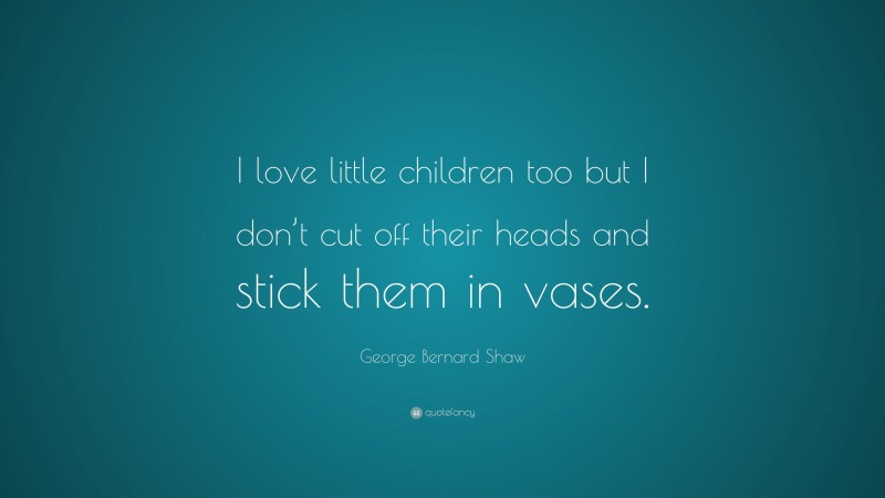George Bernard Shaw Quote: “I love little children too but I don’t cut off their heads and stick them in vases.”