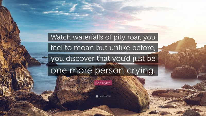 Bob Dylan Quote: “Watch waterfalls of pity roar, you feel to moan but unlike before, you discover that you’d just be one more person crying.”