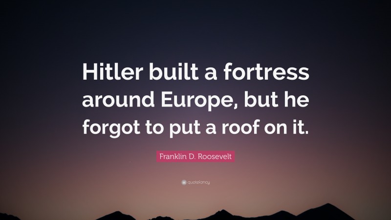 Franklin D. Roosevelt Quote: “Hitler built a fortress around Europe, but he forgot to put a roof on it.”