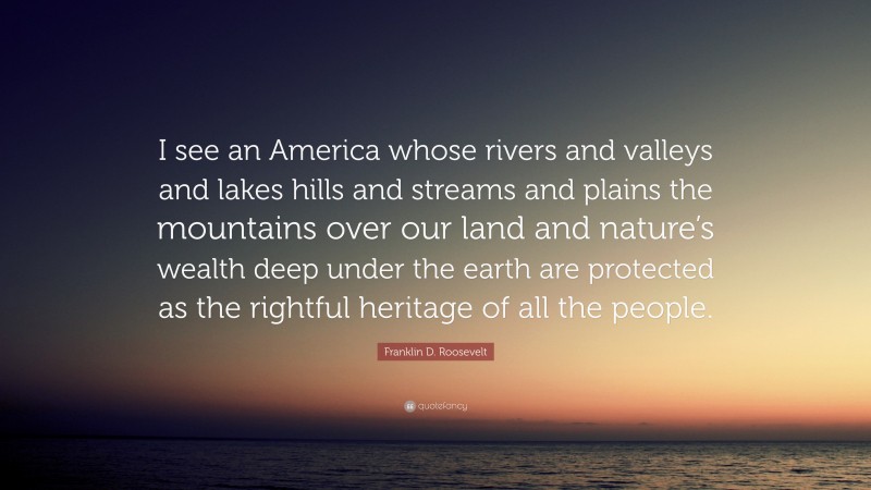 Franklin D. Roosevelt Quote: “I see an America whose rivers and valleys and lakes hills and streams and plains the mountains over our land and nature’s wealth deep under the earth are protected as the rightful heritage of all the people.”