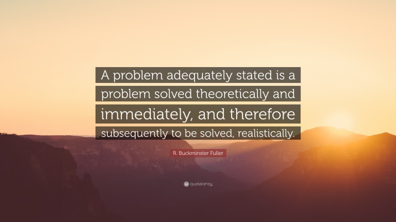 R. Buckminster Fuller Quote: “A problem adequately stated is a problem solved theoretically and immediately, and therefore subsequently to be solved, realistically.”