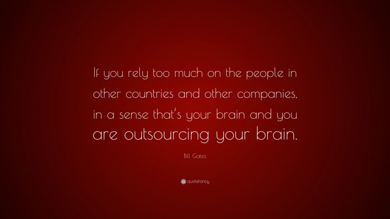 Bill Gates Quote: “If you rely too much on the people in other countries and other companies, in a sense that’s your brain and you are outsourcing your brain.”