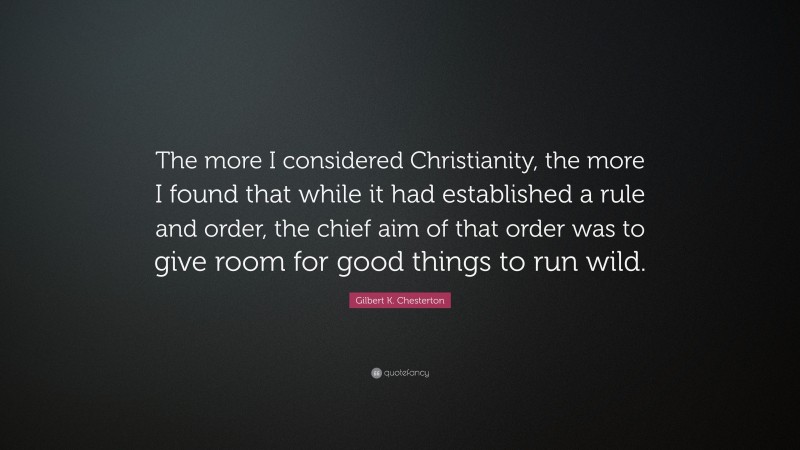 Gilbert K. Chesterton Quote: “The more I considered Christianity, the more I found that while it had established a rule and order, the chief aim of that order was to give room for good things to run wild.”
