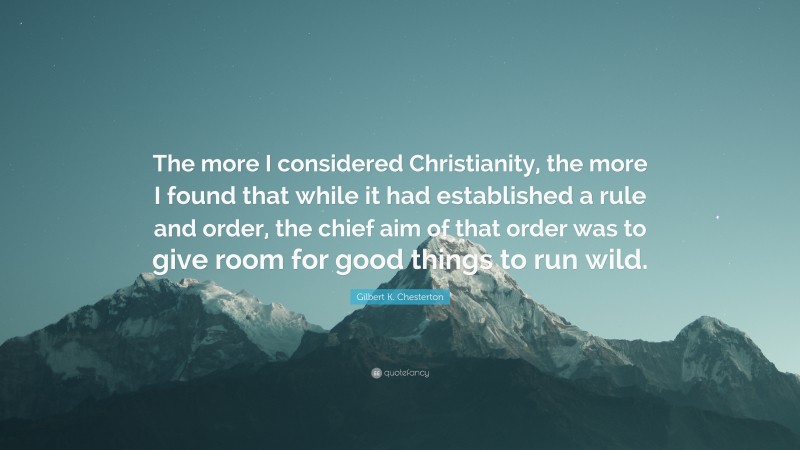 Gilbert K. Chesterton Quote: “The more I considered Christianity, the more I found that while it had established a rule and order, the chief aim of that order was to give room for good things to run wild.”