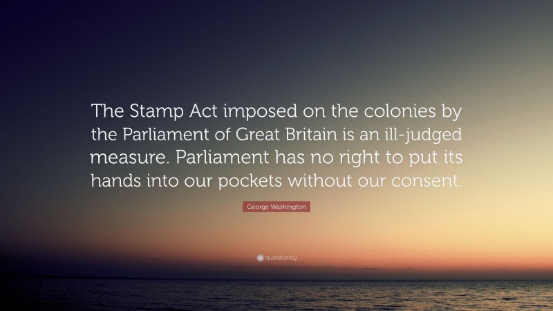 George Washington Quote: “The Stamp Act imposed on the colonies by the Parliament of Great Britain is an ill-judged measure. Parliament has no right to put its hands into our pockets without our consent.”
