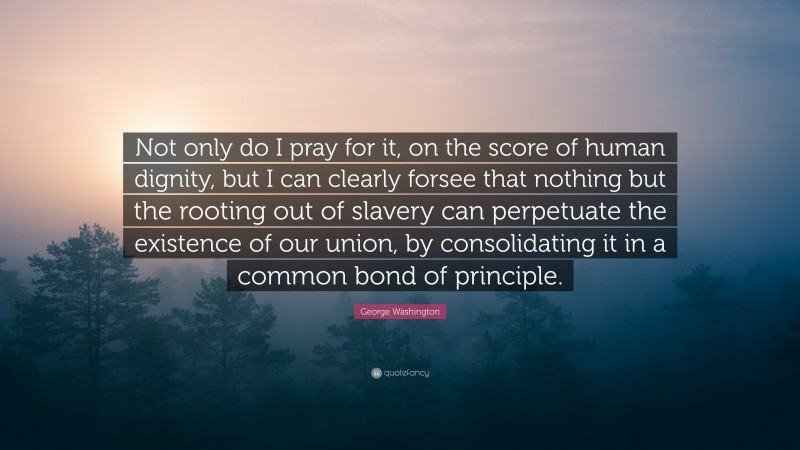 George Washington Quote: “Not only do I pray for it, on the score of human dignity, but I can clearly forsee that nothing but the rooting out of slavery can perpetuate the existence of our union, by consolidating it in a common bond of principle.”