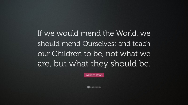 William Penn Quote: “If we would mend the World, we should mend Ourselves; and teach our Children to be, not what we are, but what they should be.”