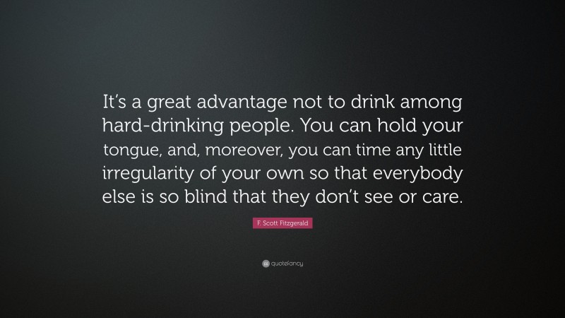 F. Scott Fitzgerald Quote: “It’s a great advantage not to drink among hard-drinking people. You can hold your tongue, and, moreover, you can time any little irregularity of your own so that everybody else is so blind that they don’t see or care.”