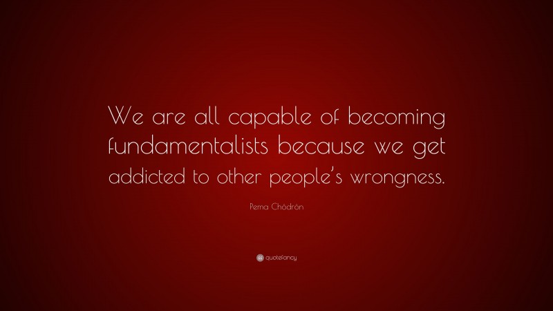 Pema Chödrön Quote: “We are all capable of becoming fundamentalists because we get addicted to other people’s wrongness.”