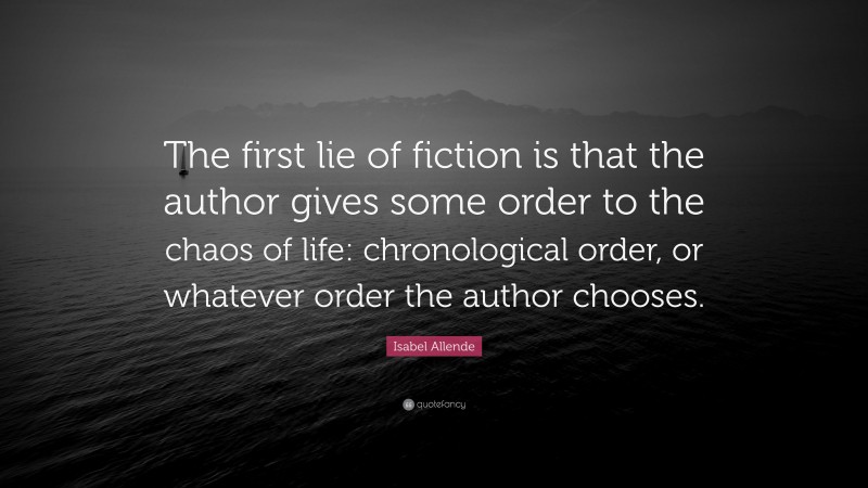 Isabel Allende Quote: “The first lie of fiction is that the author gives some order to the chaos of life: chronological order, or whatever order the author chooses.”
