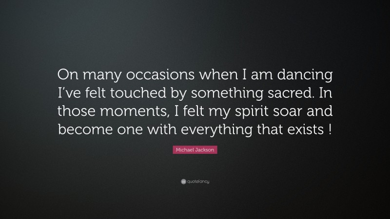 Michael Jackson Quote: “On many occasions when I am dancing I’ve felt touched by something sacred. In those moments, I felt my spirit soar and become one with everything that exists !”