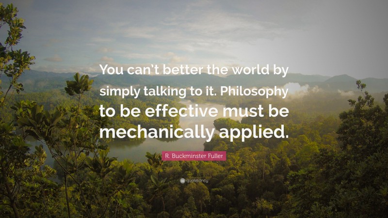 R. Buckminster Fuller Quote: “You can’t better the world by simply talking to it. Philosophy to be effective must be mechanically applied.”