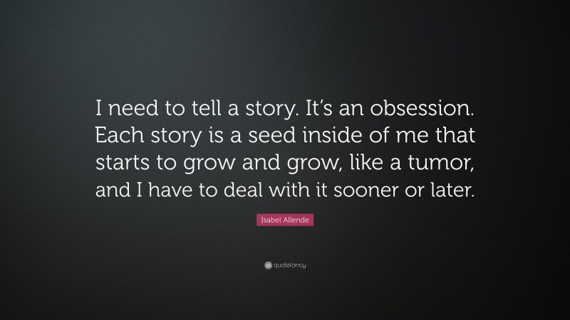 Isabel Allende Quote: “I need to tell a story. It’s an obsession. Each story is a seed inside of me that starts to grow and grow, like a tumor, and I have to deal with it sooner or later.”
