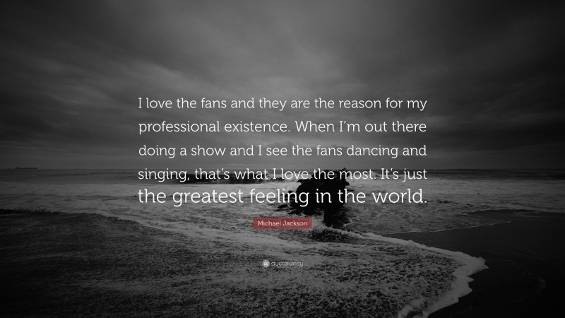 Michael Jackson Quote: “I love the fans and they are the reason for my professional existence. When I’m out there doing a show and I see the fans dancing and singing, that’s what I love the most. It’s just the greatest feeling in the world.”