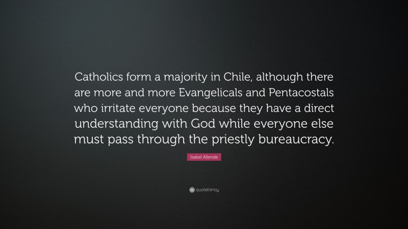 Isabel Allende Quote: “Catholics form a majority in Chile, although there are more and more Evangelicals and Pentacostals who irritate everyone because they have a direct understanding with God while everyone else must pass through the priestly bureaucracy.”