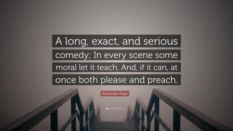 Alexander Pope Quote: “A long, exact, and serious comedy; In every scene some moral let it teach, And, if it can, at once both please and preach.”