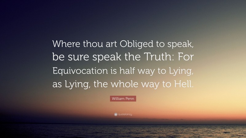 William Penn Quote: “Where thou art Obliged to speak, be sure speak the Truth: For Equivocation is half way to Lying, as Lying, the whole way to Hell.”