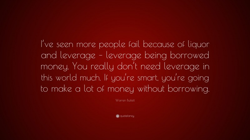 Warren Buffett Quote: “I’ve seen more people fail because of liquor and leverage – leverage being borrowed money. You really don’t need leverage in this world much. If you’re smart, you’re going to make a lot of money without borrowing.”