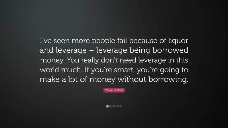 Warren Buffett Quote: “I’ve seen more people fail because of liquor and leverage – leverage being borrowed money. You really don’t need leverage in this world much. If you’re smart, you’re going to make a lot of money without borrowing.”
