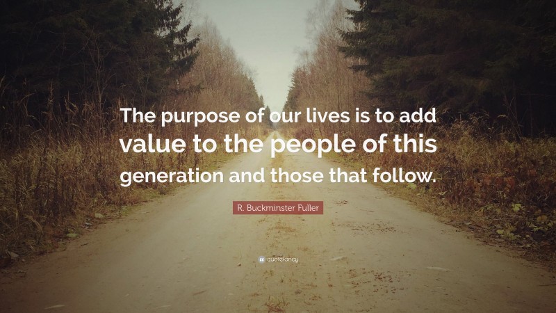 R. Buckminster Fuller Quote: “The purpose of our lives is to add value to the people of this generation and those that follow.”