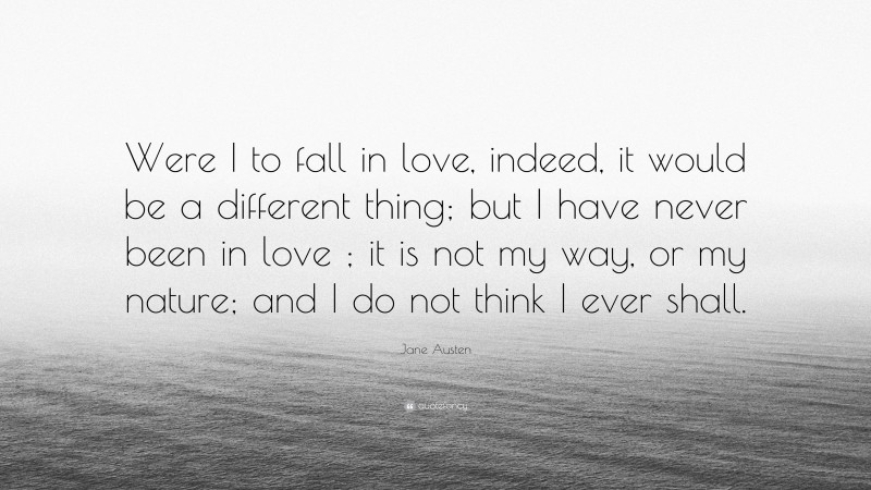 Jane Austen Quote: “Were I to fall in love, indeed, it would be a different thing; but I have never been in love ; it is not my way, or my nature; and I do not think I ever shall.”