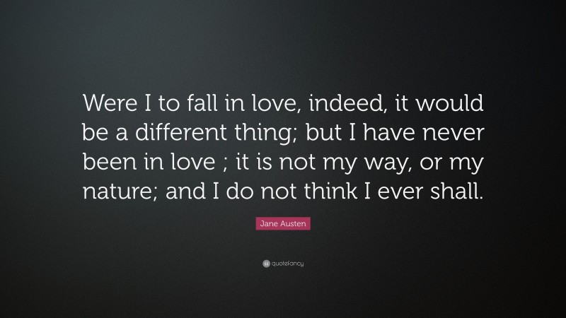 Jane Austen Quote: “Were I to fall in love, indeed, it would be a different thing; but I have never been in love ; it is not my way, or my nature; and I do not think I ever shall.”