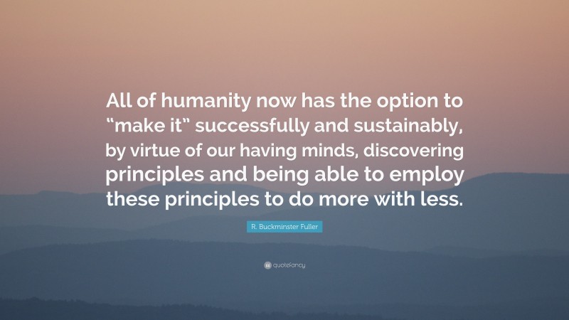 R. Buckminster Fuller Quote: “All of humanity now has the option to “make it” successfully and sustainably, by virtue of our having minds, discovering principles and being able to employ these principles to do more with less.”
