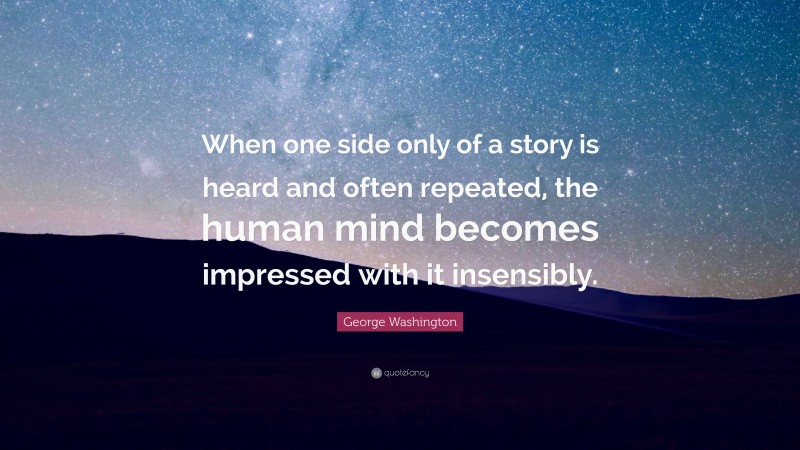 George Washington Quote: “When one side only of a story is heard and often repeated, the human mind becomes impressed with it insensibly.”