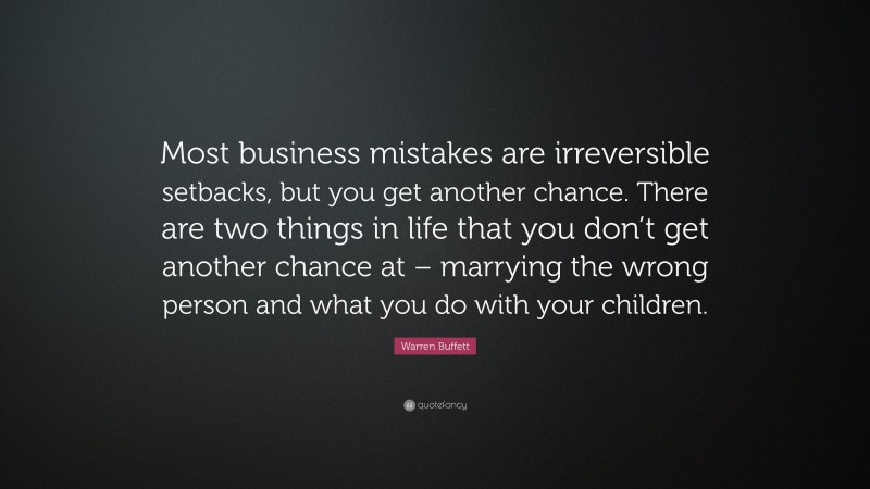 Warren Buffett Quote: “Most business mistakes are irreversible setbacks, but you get another chance. There are two things in life that you don’t get another chance at – marrying the wrong person and what you do with your children.”