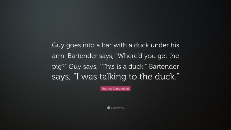 Rodney Dangerfield Quote: “Guy goes into a bar with a duck under his arm. Bartender says, “Where’d you get the pig?” Guy says, “This is a duck.” Bartender says, “I was talking to the duck.””