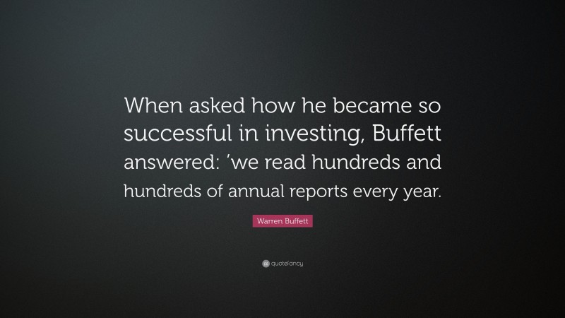 Warren Buffett Quote: “When asked how he became so successful in investing, Buffett answered: ’we read hundreds and hundreds of annual reports every year.”